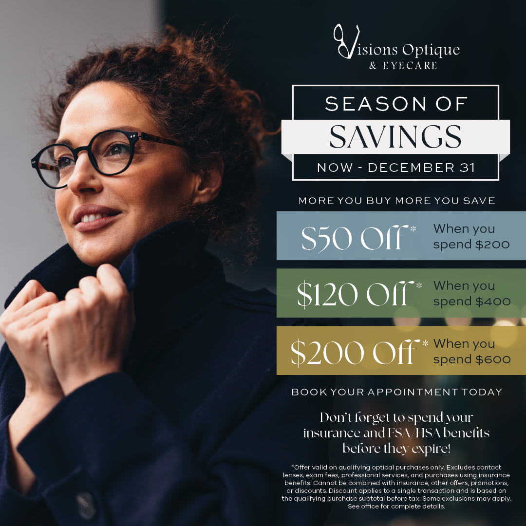 Visions Optique & Eyecare Season of Savings — now through December 31. Save $50 when you spend $200, $120 when you spend $400, or $200 when you spend $600 on qualifying optical purchases. Don't forget to use your insurance and FSA/HSA benefits before they expire.